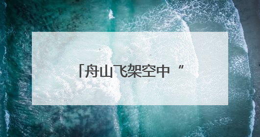 舟山飞架空中“生命桥梁”，以“海陆空”一体化破解海岛急救难题